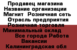 Продавец магазина › Название организации ­ Магнит, Розничная сеть › Отрасль предприятия ­ Розничная торговля › Минимальный оклад ­ 12 000 - Все города Работа » Вакансии   . Калининградская обл.,Пионерский г.